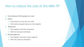 How to reduce the cost of the MRA-TP
 Train between 20-25 people at a time
 Hotels
 Large hotels can train their own staff
 Small hotels and guest houses can train together
 Restaurant
 Train together with other restaurants
 Offer the training to individuals
 Tourism Agencies
 Train together with other tourism agencies
 Offer the training to individuals
 