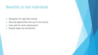 Benefits to the individual
 Recognition for high skills training
 More job opportunities than just in one country
 Clear path for career advancement
 Possibly higher pay and benefits
 