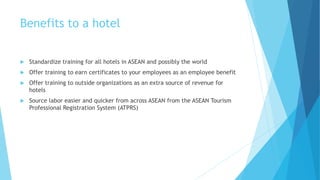 Benefits to a hotel
 Standardize training for all hotels in ASEAN and possibly the world
 Offer training to earn certificates to your employees as an employee benefit
 Offer training to outside organizations as an extra source of revenue for
hotels
 Source labor easier and quicker from across ASEAN from the ASEAN Tourism
Professional Registration System (ATPRS)
 