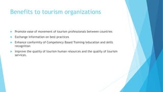 Benefits to tourism organizations
 Promote ease of movement of tourism professionals between countries
 Exchange information on best practices
 Enhance conformity of Competency Based Training/education and skills
recognition
 Improve the quality of tourism human resources and the quality of tourism
services.
 