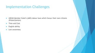 Implementation Challenges
 ASEAN Member State’s (AMS) labour laws which favour their own citizens
(Protectionism)
 Time and Cost
 English ability
 Low awareness
 