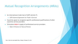 Mutual Recognition Arrangements (MRAs)
 An international trade tool of GATS (Article 7)
 GATS=General Agreement for Trade in Services
 Countries agree to recognize specific professional qualifications of other
countries service providers
 Stimulates Mode 4 supply of professional service providers
 Mode 4=Presence of Natural Persons
http://www.wto.org/english/docs_e/legal_e/26-gats_01_e.htm
 