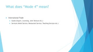 What does “Mode 4” mean?
 International Trade
 Goods (Export, Licensing, Joint Venture etc.)
 Services (Hotel Service, Restaurant Service, Teaching Services etc.)
 