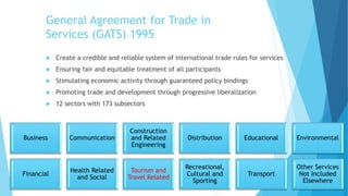 General Agreement for Trade in
Services (GATS) 1995
 Create a credible and reliable system of international trade rules for services
 Ensuring fair and equitable treatment of all participants
 Stimulating economic activity through guaranteed policy bindings
 Promoting trade and development through progressive liberalization
 12 sectors with 173 subsectors
Business Communication
Construction
and Related
Engineering
Distribution Educational Environmental
Financial
Health Related
and Social
Tourism and
Travel Related
Recreational,
Cultural and
Sporting
Transport
Other Services
Not Included
Elsewhere
 