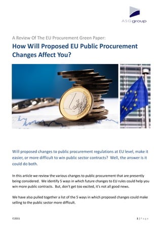 A Review Of The EU Procurement Green Paper:
How Will Proposed EU Public Procurement
Changes Affect You?




Will proposed changes to public procurement regulations at EU level, make it
easier, or more difficult to win public sector contracts? Well, the answer is it
could do both.

In this article we review the various changes to public procurement that are presently
being considered. We identify 5 ways in which future changes to EU rules could help you
win more public contracts. But, don't get too excited, it's not all good news.

We have also pulled together a list of the 5 ways in which proposed changes could make
selling to the public sector more difficult.



 2011                                                                          1|P a g e
 
