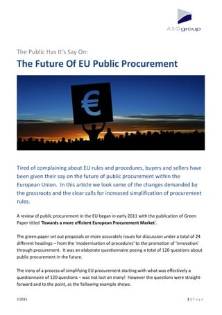 The Public Has It’s Say On:
The Future Of EU Public Procurement




Tired of complaining about EU rules and procedures, buyers and sellers have
been given their say on the future of public procurement within the
European Union. In this article we look some of the changes demanded by
the grassroots and the clear calls for increased simplification of procurement
rules.

A review of public procurement in the EU began in early 2011 with the publication of Green
Paper titled 'Towards a more efficient European Procurement Market'.

The green paper set out proposals or more accurately issues for discussion under a total of 24
different headings – from the 'modernisation of procedures' to the promotion of 'innovation'
through procurement. It was an elaborate questionnaire posing a total of 120 questions about
public procurement in the future.

The irony of a process of simplifying EU procurement starting with what was effectively a
questionnaire of 120 questions – was not lost on many! However the questions were straight-
forward and to the point, as the following example shows:


 2011                                                                                 1|P a g e
 