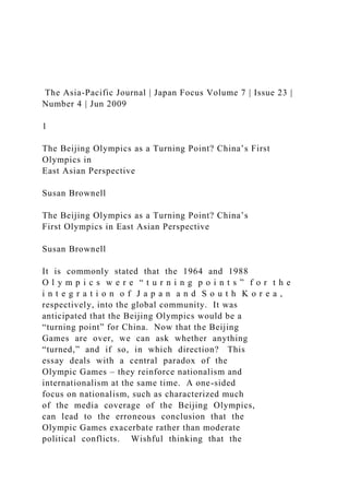 The Asia-Pacific Journal | Japan Focus Volume 7 | Issue 23 |
Number 4 | Jun 2009
1
The Beijing Olympics as a Turning Point? China’s First
Olympics in
East Asian Perspective
Susan Brownell
The Beijing Olympics as a Turning Point? China’s
First Olympics in East Asian Perspective
Susan Brownell
It is commonly stated that the 1964 and 1988
O l y m p i c s w e r e “ t u r n i n g p o i n t s ” f o r t h e
i n t e g r a t i o n o f J a p a n a n d S o u t h K o r e a ,
respectively, into the global community. It was
anticipated that the Beijing Olympics would be a
“turning point” for China. Now that the Beijing
Games are over, we can ask whether anything
“turned,” and if so, in which direction? This
essay deals with a central paradox of the
Olympic Games – they reinforce nationalism and
internationalism at the same time. A one-sided
focus on nationalism, such as characterized much
of the media coverage of the Beijing Olympics,
can lead to the erroneous conclusion that the
Olympic Games exacerbate rather than moderate
political conflicts. Wishful thinking that the
 