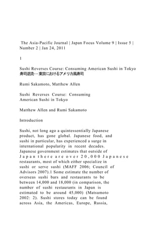 The Asia-Pacific Journal | Japan Focus Volume 9 | Issue 5 |
Number 2 | Jan 24, 2011
1
Sushi Reverses Course: Consuming American Sushi in Tokyo
寿司逆流−−東京におけるアメリカ風寿司
Rumi Sakamoto, Matthew Allen
Sushi Reverses Course: Consuming
American Sushi in Tokyo
Matthew Allen and Rumi Sakamoto
Introduction
Sushi, not long ago a quintessentially Japanese
product, has gone global. Japanese food, and
sushi in particular, has experienced a surge in
international popularity in recent decades.
Japanese government estimates that outside of
J a p a n t h e r e a r e o v e r 2 0 , 0 0 0 J a p a n e s e
restaurants, most of which either specialize in
sushi or serve sushi (MAFF 2006; Council of
Advisors 2007).1 Some estimate the number of
overseas sushi bars and restaurants to be
between 14,000 and 18,000 (in comparison, the
number of sushi restaurants in Japan is
estimated to be around 45,000) (Matsumoto
2002: 2). Sushi stores today can be found
across Asia, the Americas, Europe, Russia,
 