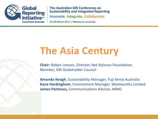 The Asia Century
.
Chair: Robyn Leeson, Director, Net Balance Foundation;
Member, GRI Stakeholder Council

Amanda Keogh, Sustainability Manager, Fuji Xerox Australia
Kane Hardingham, Environment Manager, Woolworths Limited
James Porteous, Communications Advisor, MMG
 
