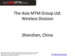 The Asia MTM Group Ltd.
                                   Wireless Division


                                                  Shenzhen, China


Unit B2, Bldg. B, 8/F – Jones Mult. Ind. Bldg., 169 Wai Yip St., Kwun Tong, KLN, Hong Kong
Room 1704 / 1304, West Block, Sheng Tang Bldg., Che Gong Miao, Shenzhen, China
15508 Bratton Lane, Austin, TX 78728 USA                                                     To Table of Contents
 