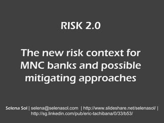 RISK 2.0
Selena Sol presents…..
selena@selenasol.com
http://www.linkedin.com/pub/eric-tachibana/0/33/b53
http://www.slideshare.net/selenasol
The new risk context for MNC
banks and possible mitigating
approaches
 