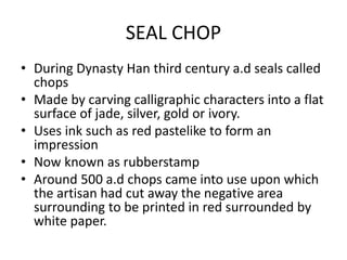 SEAL CHOP
• During Dynasty Han third century a.d seals called
chops
• Made by carving calligraphic characters into a flat
surface of jade, silver, gold or ivory.
• Uses ink such as red pastelike to form an
impression
• Now known as rubberstamp
• Around 500 a.d chops came into use upon which
the artisan had cut away the negative area
surrounding to be printed in red surrounded by
white paper.
 