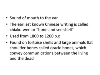 • Sound of mouth to the ear
• The earliest known Chinese writing is called
chiaku-wen or “bone and see shell”
• Used from 1800 to 1200 b.c
• Found on tortoise shells and large animals flat
shoulder bones called oracle bones, which
convey communications between the living
and the dead
 