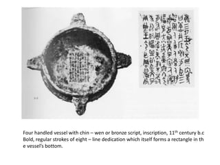 Four handled vessel with chin – wen or bronze script, inscription, 11th century b.c
Bold, regular strokes of eight – line dedication which itself forms a rectangle in th
e vessel’s bottom.
 