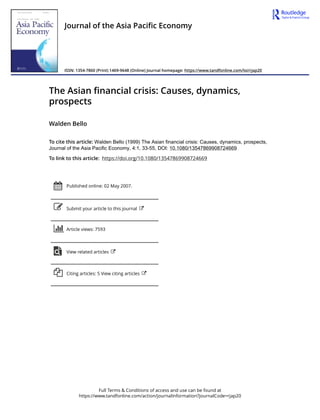 Full Terms & Conditions of access and use can be found at
https://www.tandfonline.com/action/journalInformation?journalCode=rjap20
Journal of the Asia Pacific Economy
ISSN: 1354-7860 (Print) 1469-9648 (Online) Journal homepage: https://www.tandfonline.com/loi/rjap20
The Asian financial crisis: Causes, dynamics,
prospects
Walden Bello
To cite this article: Walden Bello (1999) The Asian financial crisis: Causes, dynamics, prospects,
Journal of the Asia Pacific Economy, 4:1, 33-55, DOI: 10.1080/13547869908724669
To link to this article: https://doi.org/10.1080/13547869908724669
Published online: 02 May 2007.
Submit your article to this journal
Article views: 7593
View related articles
Citing articles: 5 View citing articles
 