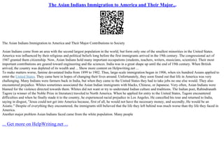The Asian Indians Immigration to America and Their Major...
The Asian Indians Immigration to America and Their Major Contributions to Society
Asian Indians come from an area with the second largest population in the world, but form only one of the smallest minorities in the United States.
America was influenced by their religious and political beliefs long before the first immigrants arrived in the 19th century. The congressional act of
1947 granted them citizenship. Now, Asian Indians hold many important occupations (students, teachers, writers, musicians, scientists). Their most
important contributions are geared toward engineering and the sciences. India was in a great shape up until the end of 19th century. When British
arrived, the country was depleted of its wealth and ... Show more content on Helpwriting.net ...
To make matters worse, famine devastated India from 1899 to 1902. Thus, large–scale immigration began in 1906, when six hundred Asians applied to
enter the United States. They came here in hopes of changing their lives around. Unfortunately, they soon found out that life in America was very
challenging. Many Indians were farmers back in India, but when they came to the United States they had to take jobs no one else would. They also
encountered prejudice. Whites sometimes associated the Asian Indian immigrants with blacks, Chinese, or Japanese. Very often, Asian Indians were
blamed for the violence directed towards them. Whites did not want or try to understand Indian culture and traditions. The Indian poet, Rabindranath
Tagore (a winner of the Noble Prize in literature) traveled to North America. When he applied for entry to the United States, Tagore encountered
difficulties and when he finally made it to the country, he experienced racial prejudice in Los Angeles. He cancelled his tour and returned to India,
saying in disgust, "Jesus could not get into America because, first of all, he would not have the necessary money, and secondly, He would be an
Asiatic." Despite of everything they encountered, the immigrants still believed that the life they left behind was much worse than thy life they faced in
America.
Another major problem Asian Indians faced came from the white population. Many people
... Get more on HelpWriting.net ...
 