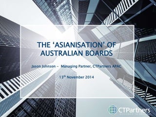 THE ‘ASIANISATION’ OF 
AUSTRALIAN BOARDS 
Jason Johnson - Managing Partner, CTPartners APAC 
13th November 2014 
 