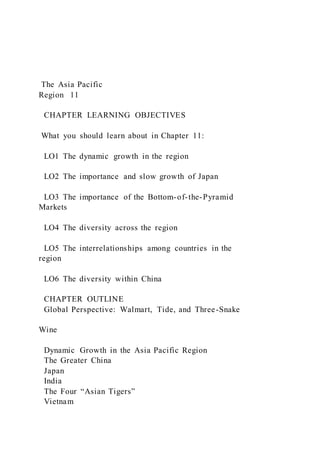 The Asia Pacific
Region 11
CHAPTER LEARNING OBJECTIVES
What you should learn about in Chapter 11:
LO1 The dynamic growth in the region
LO2 The importance and slow growth of Japan
LO3 The importance of the Bottom-of-the-Pyramid
Markets
LO4 The diversity across the region
LO5 The interrelationships among countries in the
region
LO6 The diversity within China
CHAPTER OUTLINE
Global Perspective: Walmart, Tide, and Three-Snake
Wine
Dynamic Growth in the Asia Pacific Region
The Greater China
Japan
India
The Four “Asian Tigers”
Vietnam
 