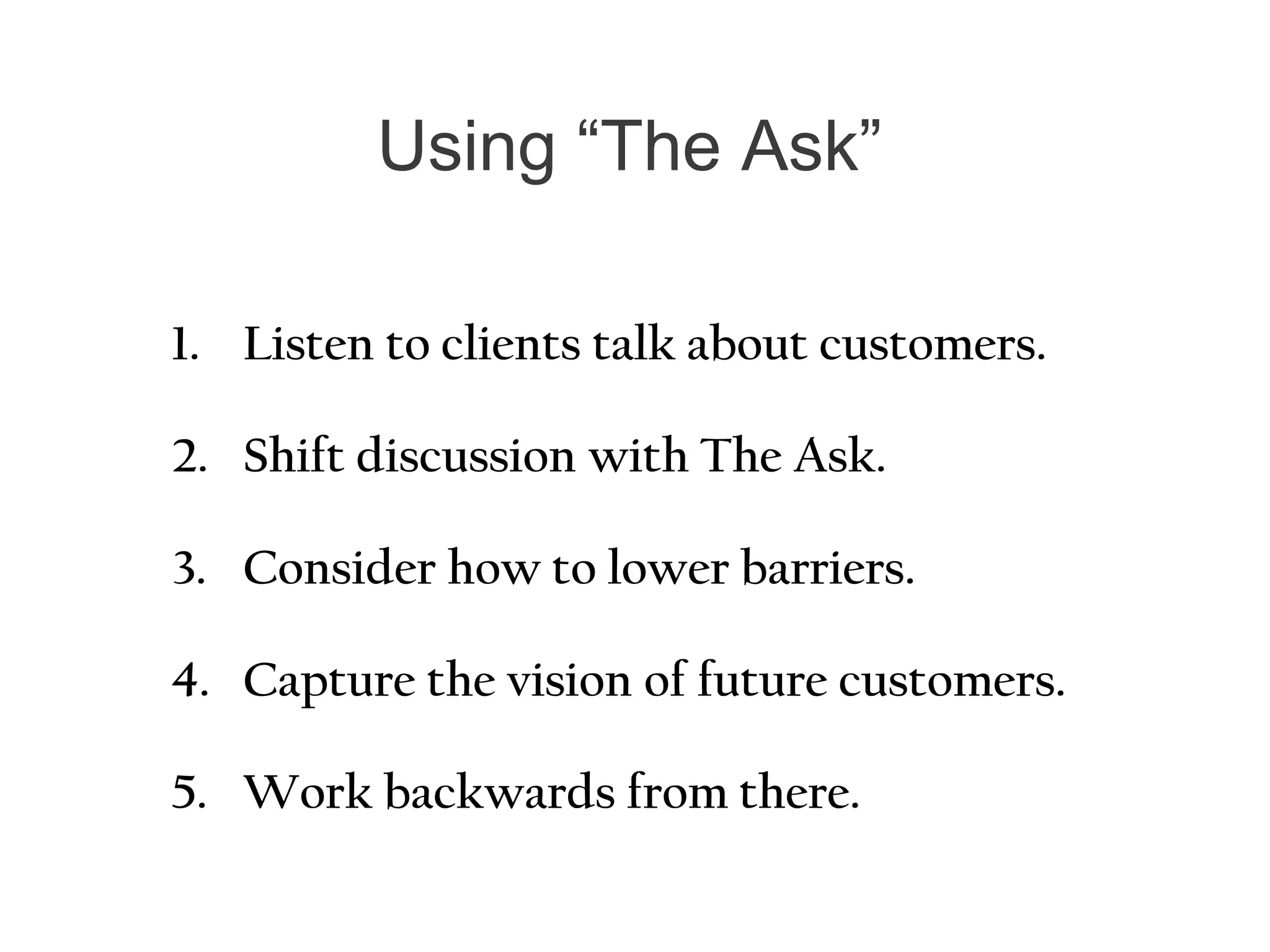 Using “The Ask”
1. Listen to clients talk about customers.
2. Shift discussion with The Ask.
3. Consider how to lower barriers.
4. Capture the vision of future customers.
5. Work backwards from there.
 