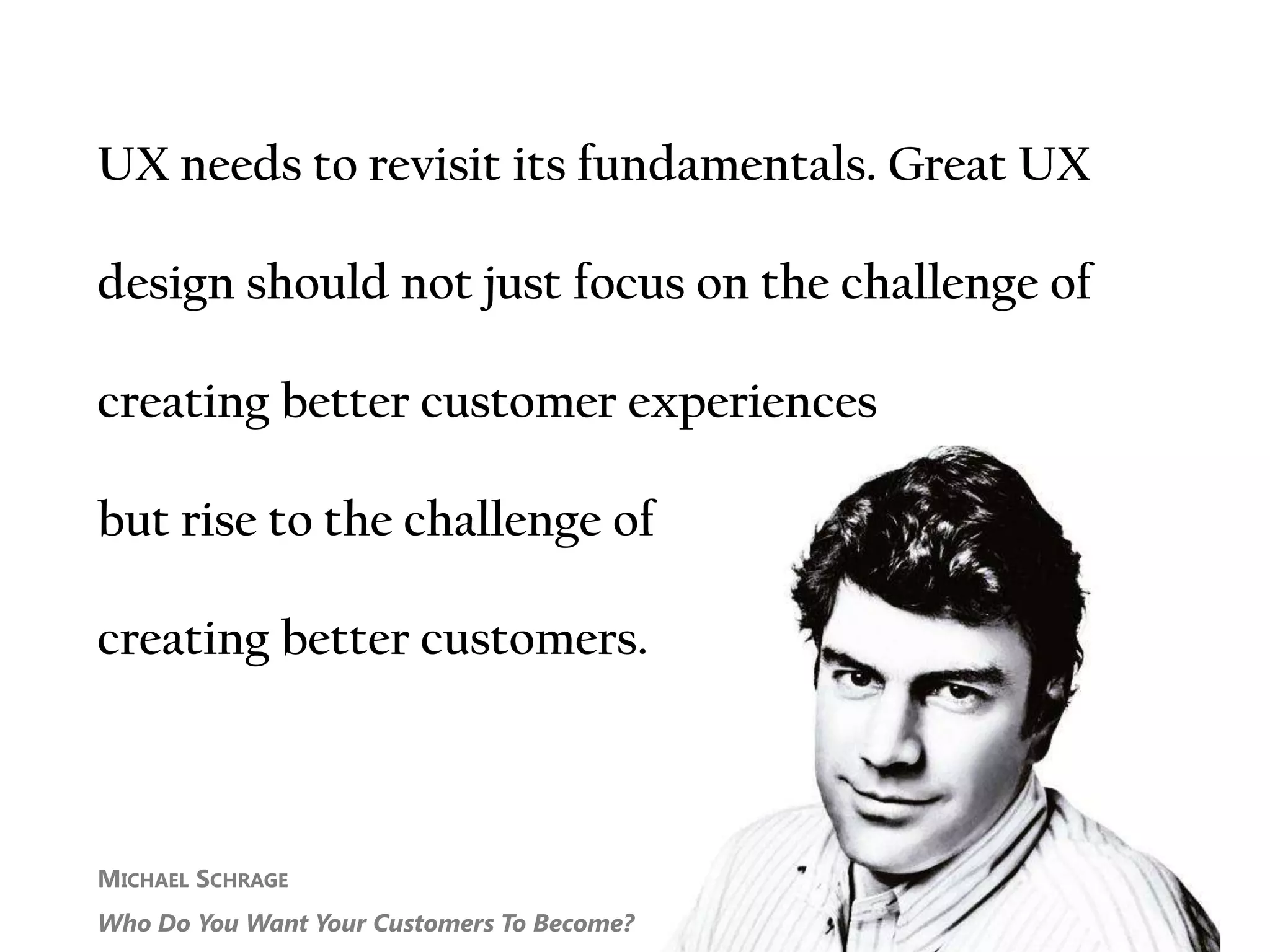 MICHAEL SCHRAGE
Who Do You Want Your Customers To Become?
UX needs to revisit its fundamentals. Great UX
design should not just focus on the challenge of
creating better customer experiences
but rise to the challenge of
creating better customers.
 