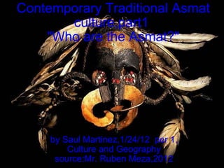 Contemporary Traditional Asmat culture,part1  &quot;Who are the Asmat?&quot; by Saul Martinez,1/24/12  per 1, Culture and Geography source:Mr. Ruben Meza,2012 