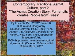 Contemporary Traditional Asmat Culture, part 2  &quot;The Asmat Creation Story: Fumeripits creates People from Trees&quot; By Lucy De Paz, 2/2/12 Period 8, Culture and Geography  Sourse:Calayan, Ph.D. Emily. &quot;The Asmat&quot; . In  Heilbrunn Timeline of Art History.  New York: The Metropolitan Museum of Art, 2000-.http://www.metmuseum.org/toah/hd_asma.htm(October 2004); and Mr. Ruben Meza, 2012 