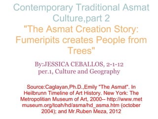 Contemporary Traditional Asmat Culture,part 2 &quot;The Asmat Creation Story: Fumeripits creates People from Trees&quot; By:JESSICA CEBALLOS, 2-1-12 per.1, Culture and Geography Source:Caglayan,Ph.D.,Emily &quot;The Asmat&quot;. In Heilbrunn Timeline of Art History. New York: The Metropolitian Museum of Art, 2000-- http://www.met museum.org/toah/hd/asma/hd_asma.htm (october 2004); and Mr.Ruben Meza, 2012 