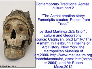 Contemporary Traditional Asmat   culture,part 2 &quot;The Asmat creation story:  Fumeripits creates  People from Trees&quot; by Saul Martinez ,2/3/12 pr1, culture and Geography  source: Caglayan, ph.d Emily.&quot;The Asmat&quot;. In Heilbrunn Timeline of Art History. New York: the Metropolitan Museum of art,2000-.http://www.metuseum.org/toah/hd/asma/hd_asma.htm(october 2004); and Mr Ruben Meza,2012 