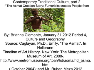 Contemporary Traditional Culture, part 2
" The Asmat Creation Story: Fumeripits creates People from
Trees"
By: Brianna Clemente, January 31,2012 Period 4,
Culture and Geography
Source: Caglayan, Ph.D., Emily, "The Asmat". In
Helibrunn
Timeline of Art History. New York: The Metropolitan
Museum of Art, 2000-,
http://www.metromuseum.org/toah/hd/asma/hd_asma.
htm
 