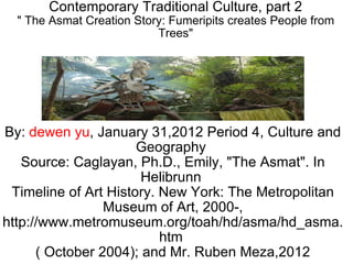 Contemporary Traditional Culture, part 2 &quot; The Asmat Creation Story: Fumeripits creates People from Trees&quot; By:  dewen yu , January 31,2012 Period 4, Culture and Geography  Source: Caglayan, Ph.D., Emily, &quot;The Asmat&quot;. In Helibrunn  Timeline of Art History. New York: The Metropolitan Museum of Art, 2000-, http://www.metromuseum.org/toah/hd/asma/hd_asma.htm  ( October 2004); and Mr. Ruben Meza,2012 