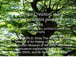 The Asmat Creation story:
  Fumeripits creates people from
               trees
  (By,Reyna provencio, 2/1/12, period1) Culture and
                    Geography

Source:Caglayan Ph.D. Emily The Asmat. In Helibrum
        Timeline of Art History of New York:
 The Metropolitan Museum of Art 2000- http://www.
         metmuseum.org/toah/hd/asma.htm
     (October 2004); and Mr Ruben Meza, 2012
 
