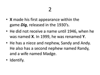 2X made his first appearance within the game Dig, released in the 1930’s. He did not receive a name until 1946, when he was named X. In 1999, he was renamed Y. He has a niece and nephew, Sandy and Andy. He also has a second nephew named Randy, and a wife named Madge. Identify.