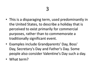 3This is a disparaging term, used predominantly in the United States, to describe a holiday that is perceived to exist primarily for commercial purposes, rather than to commemorate a traditionally significant event.