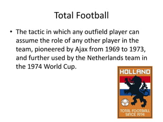 Total FootballThe tactic in which any outfield player can assume the role of any other player in the team, pioneered by Ajax from 1969 to 1973, and further used by the Netherlands team in the 1974 World Cup.