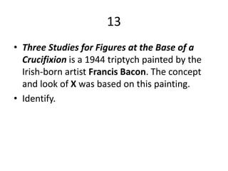 13Three Studies for Figures at the Base of a Crucifixion is a 1944 triptych painted by the Irish-born artist Francis Bacon. The concept and look of X was based on this painting.Identify.