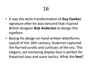 16It was the eerie transformation of Guy Fawkes' signature after he was tortured that inspired British designer Bob Andertonto design this typeface. 