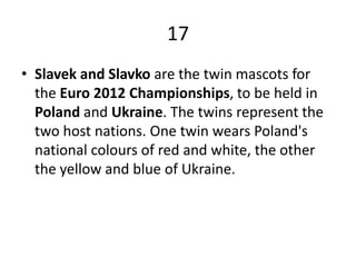 17Slavek and Slavko are the twin mascots for the Euro 2012 Championships, to be held in Poland and Ukraine. The twins represent the two host nations. One twin wears Poland's national colours of red and white, the other the yellow and blue of Ukraine.