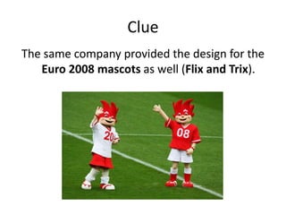 Clue The same company provided the design for the Euro 2008 mascots as well (FlixandTrix).