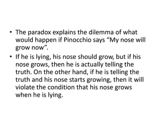 The paradox explains the dilemma of what would happen if Pinocchio says “My nose will grow now”. 