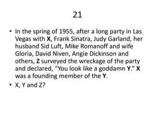 21In the spring of 1955, after a long party in Las Vegas with X,Frank Sinatra, Judy Garland, her husband Sid Luft, Mike Romanoff and wife Gloria, David Niven, Angie Dickinson and others, Z surveyed the wreckage of the party and declared, “You look like a goddamn Y.” X was a founding member of the Y. X, Y and Z?