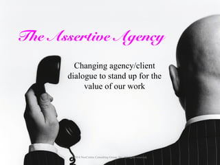 The Assertive Agency 
Changing agency/client 
dialogue to stand up for the 
value of our work 
© 2014 NeoCortex Consulting Group, Inc. All rights reserved. 
 