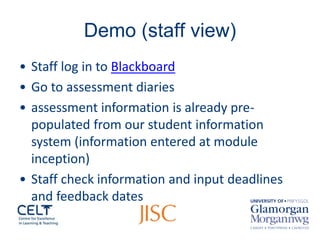 Demo (staff view) 
• 
Staff log in to Blackboard 
• 
Go to assessment diaries 
• 
assessment information is already pre- populated from our student information system (information entered at module inception) 
• 
Staff check information and input deadlines and feedback dates  