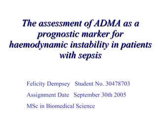 The assessment of ADMA as a prognostic marker for haemodynamic instability in patients with sepsis Felicity Dempsey  Student No. 30478703 Assignment Date  September 30th 2005 MSc in Biomedical Science 
