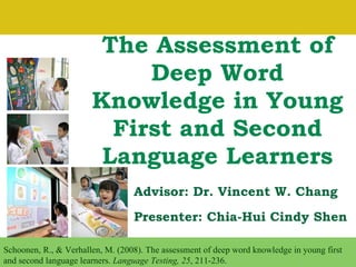 The Assessment of Deep Word Knowledge in Young First and Second Language Learners Presenter: Chia-Hui Cindy Shen Schoonen, R., & Verhallen, M. (2008). The assessment of deep word knowledge in young first and second language learners.  Language Testing, 25 , 211-236. Advisor: Dr. Vincent W. Chang 