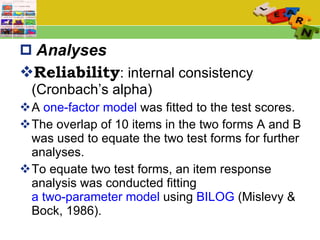 Analyses Reliability : internal consistency (Cronbach’s alpha) A  one-factor model  was fitted to the test scores. The overlap of 10 items in the two forms A and B was used to equate the two test forms for further analyses.  To equate two test forms, an item response analysis was conducted fitting  a two-parameter model  using  BILOG  (Mislevy & Bock, 1986).  