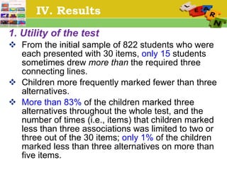 IV. Results 1. Utility of the test From the initial sample of 822 students who were each presented with 30 items,  only 15  students sometimes drew  more than  the required three connecting lines. Children more frequently marked fewer than   three alternatives.  More than 83%  of the children marked three alternatives throughout the whole test, and the number of times (i.e., items) that children marked less than three associations was limited to two or three out of the 30 items;  only 1%  of the children marked less than three alternatives on more than five items.  