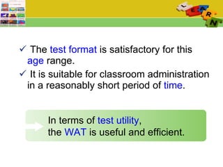 The  test format  is satisfactory for this  age  range.  It is suitable for classroom administration in a reasonably short period of  time .  In terms of  test utility ,    the  WAT  is useful and efficient. 