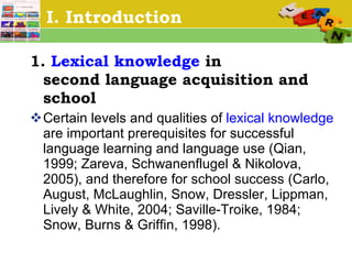 I. Introduction 1.  Lexical knowledge  in  second language acquisition and school   Certain levels and qualities of  lexical knowledge  are important prerequisites for successful language learning and language use (Qian, 1999; Zareva, Schwanenflugel & Nikolova, 2005), and therefore for school success (Carlo, August, McLaughlin, Snow, Dressler, Lippman, Lively & White, 2004; Saville-Troike, 1984; Snow, Burns & Griffin, 1998).  