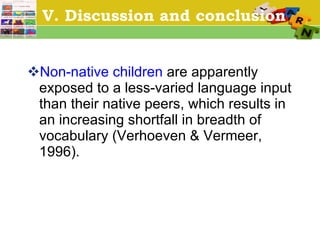 V. Discussion and conclusion Non-native children  are apparently exposed to a less-varied language input than their native peers, which results in an increasing shortfall in breadth of vocabulary (Verhoeven & Vermeer, 1996).  