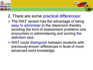 2. There are some  practical differences :  The WAT version has the advantage of being  easy to administer  in the classroom thereby avoiding the kind of assessment problems one encounters in administering and scoring  the definition task . WAT could  distinguish  between students with previously-known differences in level of more advanced word knowledge.  